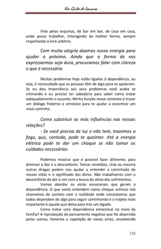 Um Grito de Loucura
158
Vivo pelas esquinas, de bar em bar, de casa em casa,
onde posso trabalhar, interagindo da melhor forma, sempre
respeitando o livre arbítrio.
Com muita alegria doamos nossa energia para
ajudar o próximo. Ainda que a forma de nos
expressarmos seja dura, procuramos falar com clareza
o que é necessário.
Muitos problemas hoje estão ligados à dependência, ou
seja, à necessidade que as pessoas têm de algo para se apoiarem.
Se eu dou importância aos seus problemas você acaba se
vitimando e eu preciso ter sabedoria para saber como tratar
adequadamente o assunto. Minha função nesse contexto é trazer
um diálogo fraterno e amistoso para te ajudar a encontrar um
novo caminho.
Como substituir as más influências nas nossas
relações?
- Se você precisa de luz e não tem, trazemos o
fogo, que, contudo, pode te queimar. Até a energia
elétrica pode te dar um choque se não tomar os
cuidados necessários.
Podemos mostrar que é possível fazer diferente, para
diminuir a dor e o desconforto. Tomar remédios, chás ou mesmo
outras drogas podem nos ajudar a entender a caminhada de
nossas vidas e o significado das dores. Não trabalhamos com o
desconforto da dor e sim com a busca do alívio dos sofrimentos.
Vamos abordar os vícios emocionais que geram a
dependência. O que vocês entendem como choque anímico nós
chamamos de contato com a realidade onde constatamos que
todos dependem de algo para seguir caminhando e o trajeto mais
importante é aquele que deixa para trás um legado.
Como tratar uma dependência emocional no meio da
família? A reprodução do pensamento negativo que foi absorvido
pelos outros, fomenta a repetição de novos erros, envolvendo
 