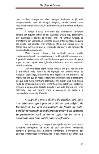 Um Grito de Loucura
15
dos cordões energéticos das doenças invisíveis e já está
comprometido com os Magos Negros, sendo usado como
instrumento de fascinação, irradiando rancor e maldade de forma
extrema.
A inveja, a raiva e o ódio tão intrínsecos, tornaram
aquele ser alguém difícil de ser ajudado. Desta vez, desencarna
por overdose e depois de muitos anos no Umbral Grosso, se
transforma em vampiro. A semente do amor foi plantada naquele
ser desde sua criação, mas infelizmente o mal estava nele de
forma tão intrínseca que a realidade da dor e do sofrimento
ocupou toda a sua mente.
Muito tempo depois, foi acolhido numa sessão
mediúnica e levado para tratamento no Hospital Esperança, mas
foge de lá várias vezes até que finalmente percebe que não pode
suportar mais aquela condição de sofrimento e acaba voltando
definitivamente.
O drama desse espírito nos levou a um passado anterior
à era cristã. Pela aplicação da hipnose nos ambulatórios do
Hospital Esperança, obtivemos sua regressão de memória ao
momento em que os magos incutiram em sua mente o paradigma
de que não havia nenhum problema em matar, que não existia
nada de errado com esse ato. Ele tinha o livre arbítrio e, portanto,
assumiu a culpa pela decisão errada e sua vida tomou um rumo
diferente, que no futuro traria o complexo da culpa e a
necessidade da ressignificação.
A culpa é o braço direito do perdão, pois para
que este aconteça é preciso aceitá-lo como objeto de
tratamento. Ele vem inicialmente na forma de auto-
perdão, reverberando o alicerce do amor, pois somente
se perdoando você se torna capaz de se amar e
encontrar uma base sólida para se reformar.
Nessa reforma, a culpa é ressignificada e como numa
bandeira flamejante, se estira ao pilar do amor. Refletindo
sempre o perdão, essa bandeira contempla a influência dos
cordões energéticos reverberando o sentimento do amor que
 