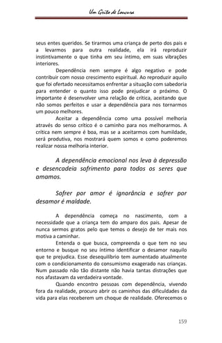 Um Grito de Loucura
159
seus entes queridos. Se tirarmos uma criança de perto dos pais e
a levarmos para outra realidade, ela irá reproduzir
instintivamente o que tinha em seu íntimo, em suas vibrações
interiores.
Dependência nem sempre é algo negativo e pode
contribuir com nosso crescimento espiritual. Ao reproduzir aquilo
que foi ofertado necessitamos enfrentar a situação com sabedoria
para entender o quanto isso pode prejudicar o próximo. O
importante é desenvolver uma relação de crítica, aceitando que
não somos perfeitos e usar a dependência para nos tornarmos
um pouco melhores.
Aceitar a dependência como uma possível melhoria
através do senso crítico é o caminho para nos melhorarmos. A
crítica nem sempre é boa, mas se a aceitarmos com humildade,
será produtiva, nos mostrará quem somos e como poderemos
realizar nossa melhoria interior.
A dependência emocional nos leva à depressão
e desencadeia sofrimento para todos os seres que
amamos.
Sofrer por amor é ignorância e sofrer por
desamor é maldade.
A dependência começa no nascimento, com a
necessidade que a criança tem do amparo dos pais. Apesar de
nunca sermos gratos pelo que temos o desejo de ter mais nos
motiva a caminhar.
Entenda o que busca, compreenda o que tem no seu
entorno e busque no seu íntimo identificar o desamor naquilo
que te prejudica. Esse desequilíbrio tem aumentado atualmente
com o condicionamento do consumismo exagerado nas crianças.
Num passado não tão distante não havia tantas distrações que
nos afastavam da verdadeira vontade.
Quando encontro pessoas com dependência, vivendo
fora da realidade, procuro abrir os caminhos das dificuldades da
vida para elas receberem um choque de realidade. Oferecemos o
 