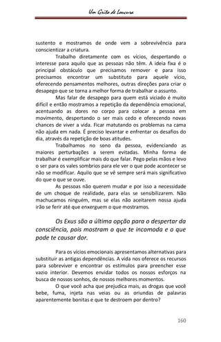 Um Grito de Loucura
160
sustento e mostramos de onde vem a sobrevivência para
conscientizar a criatura.
Trabalho diretamente com os vícios, despertando o
interesse para aquilo que as pessoas não têm. A ideia fixa é o
principal obstáculo que precisamos remover e para isso
precisamos encontrar um substituto para aquele vício,
oferecendo pensamentos melhores, outras direções para criar o
desapego que se torna a melhor forma de trabalhar o assunto.
Mas falar de desapego para quem está viciado é muito
difícil e então mostramos a repetição da dependência emocional,
acentuando as dores no corpo para colocar a pessoa em
movimento, despertando o ser mais cedo e oferecendo novas
chances de viver a vida. Ficar matutando os problemas na cama
não ajuda em nada. É preciso levantar e enfrentar os desafios do
dia, através da repetição de boas atitudes.
Trabalhamos no sono da pessoa, evidenciando as
maiores perturbações a serem evitadas. Minha forma de
trabalhar é exemplificar mais do que falar. Pego pelas mãos e levo
o ser para os vales sombrios para ele ver o que pode acontecer se
não se modificar. Aquilo que se vê sempre será mais significativo
do que o que se ouve.
As pessoas não querem mudar e por isso a necessidade
de um choque de realidade, para elas se sensibilizarem. Não
machucamos ninguém, mas se elas não aceitarem nossa ajuda
irão se ferir até que enxerguem o que mostramos.
Os Exus são a última opção para o despertar da
consciência, pois mostram o que te incomoda e o que
pode te causar dor.
Para os vícios emocionais apresentamos alternativas para
substituir as antigas dependências. A vida nos oferece os recursos
para sobreviver e encontrar os estímulos para preencher esse
vazio interior. Devemos envidar todos os nossos esforços na
busca de nossos sonhos, de nossos melhores momentos.
O que você acha que prejudica mais, as drogas que você
bebe, fuma, injeta nas veias ou as oriundas de palavras
aparentemente bonitas e que te destroem por dentro?
 