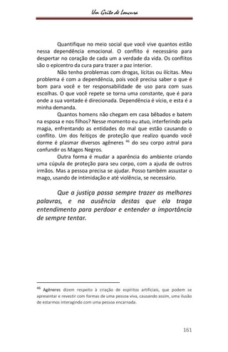 Um Grito de Loucura
161
Quantifique no meio social que você vive quantos estão
nessa dependência emocional. O conflito é necessário para
despertar no coração de cada um a verdade da vida. Os conflitos
são o epicentro da cura para trazer a paz interior.
Não tenho problemas com drogas, lícitas ou ilícitas. Meu
problema é com a dependência, pois você precisa saber o que é
bom para você e ter responsabilidade de uso para com suas
escolhas. O que você repete se torna uma constante, que é para
onde a sua vontade é direcionada. Dependência é vício, e esta é a
minha demanda.
Quantos homens não chegam em casa bêbados e batem
na esposa e nos filhos? Nesse momento eu atuo, interferindo pela
magia, enfrentando as entidades do mal que estão causando o
conflito. Um dos feitiços de proteção que realizo quando você
dorme é plasmar diversos agêneres 46
do seu corpo astral para
confundir os Magos Negros.
Outra forma é mudar a aparência do ambiente criando
uma cúpula de proteção para seu corpo, com a ajuda de outros
irmãos. Mas a pessoa precisa se ajudar. Posso também assustar o
mago, usando de intimidação e até violência, se necessário.
Que a justiça possa sempre trazer as melhores
palavras, e na ausência destas que ela traga
entendimento para perdoar e entender a importância
de sempre tentar.
46
Agêneres dizem respeito à criação de espíritos artificiais, que podem se
apresentar e revestir com formas de uma pessoa viva, causando assim, uma ilusão
de estarmos interagindo com uma pessoa encarnada.
 