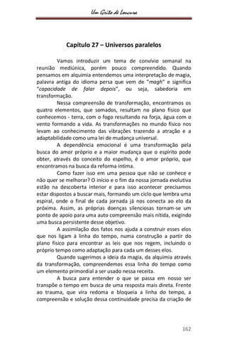 Um Grito de Loucura
162
Capítulo 27 – Universos paralelos
Vamos introduzir um tema de convívio semanal na
reunião mediúnica, porém pouco compreendido. Quando
pensamos em alquimia entendemos uma interpretação de magia,
palavra antiga do idioma persa que vem de “magh” e significa
“capacidade de falar depois”, ou seja, sabedoria em
transformação.
Nessa compreensão de transformação, encontramos os
quatro elementos, que somados, resultam no plano físico que
conhecemos - terra, com o fogo resultando na forja, água com o
vento formando a vida. As transformações no mundo físico nos
levam ao conhecimento das vibrações trazendo a atração e a
adaptabilidade como uma lei de mudança universal.
A dependência emocional é uma transformação pela
busca do amor próprio e a maior mudança que o espírito pode
obter, através do conceito do espelho, é o amor próprio, que
encontramos na busca da reforma íntima.
Como fazer isso em uma pessoa que não se conhece e
não quer se melhorar? O início e o fim da nossa jornada evolutiva
estão na descoberta interior e para isso acontecer precisamos
estar dispostos a buscar mais, formando um ciclo que lembra uma
espiral, onde o final de cada jornada já nos conecta ao elo da
próxima. Assim, as próprias doenças silenciosas tornam-se um
ponto de apoio para uma auto compreensão mais nítida, exigindo
uma busca persistente desse objetivo.
A assimilação dos fatos nos ajuda a construir esses elos
que nos ligam à linha do tempo, numa construção a partir do
plano físico para encontrar as leis que nos regem, incluindo o
próprio tempo como adaptação para cada um desses elos.
Quando sugerimos a ideia da magia, da alquimia através
da transformação, compreendemos essa linha do tempo como
um elemento primordial a ser usado nessa receita.
A busca para entender o que se passa em nosso ser
transpõe o tempo em busca de uma resposta mais direta. Frente
ao trauma, que vira redoma e bloqueia a linha do tempo, a
compreensão e solução dessa continuidade precisa da criação de
 