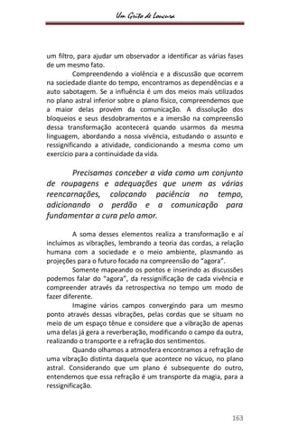 Um Grito de Loucura
163
um filtro, para ajudar um observador a identificar as várias fases
de um mesmo fato.
Compreendendo a violência e a discussão que ocorrem
na sociedade diante do tempo, encontramos as dependências e a
auto sabotagem. Se a influência é um dos meios mais utilizados
no plano astral inferior sobre o plano físico, compreendemos que
a maior delas provém da comunicação. A dissolução dos
bloqueios e seus desdobramentos e a imersão na compreensão
dessa transformação acontecerá quando usarmos da mesma
linguagem, abordando a nossa vivência, estudando o assunto e
ressignificando a atividade, condicionando a mesma como um
exercício para a continuidade da vida.
Precisamos conceber a vida como um conjunto
de roupagens e adequações que unem as várias
reencarnações, colocando paciência no tempo,
adicionando o perdão e a comunicação para
fundamentar a cura pelo amor.
A soma desses elementos realiza a transformação e aí
incluímos as vibrações, lembrando a teoria das cordas, a relação
humana com a sociedade e o meio ambiente, plasmando as
projeções para o futuro focado na compreensão do “agora”.
Somente mapeando os pontos e inserindo as discussões
podemos falar do “agora”, da ressignificação de cada vivência e
compreender através da retrospectiva no tempo um modo de
fazer diferente.
Imagine vários campos convergindo para um mesmo
ponto através dessas vibrações, pelas cordas que se situam no
meio de um espaço tênue e considere que a vibração de apenas
uma delas já gera a reverberação, modificando o campo da outra,
realizando o transporte e a refração dos sentimentos.
Quando olhamos a atmosfera encontramos a refração de
uma vibração distinta daquela que acontece no vácuo, no plano
astral. Considerando que um plano é subsequente do outro,
entendemos que essa refração é um transporte da magia, para a
ressignificação.
 