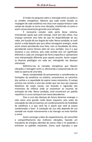 Um Grito de Loucura
164
O irmão me pergunta sobre a interação entre as cordas e
os cordões energéticos. Observe que cada corda situada na
roupagem de cada existência nos situa num espaço-tempo e cada
campo de estudo se torna uma vibração, interferindo no outro e
assim consecutivamente gerando uma refração.
É necessário estudar cada parte desse sistema,
entendendo aquilo que você enxerga. Você tem dois olhos, mas
enxerga somente uma fatia do que foi disponibilizado ao seu
redor, em função do seu ângulo de visão. Nessa condição, se você
excluir a visão daquilo que seus olhos conseguem enxergar, ainda
assim estará percebendo essa fatia, com as faculdades da alma,
percebendo outras formas além de seus sentidos. Isso é o que
titulariza a sua vivência, pois cada sentido terá um significado
diferente e cada um enxergará de forma específica e apresentará
uma interpretação diferente para aquele assunto. Assim surgem
as diversas patologias em cada ser, interagindo nas doenças
silenciosas.
Referimo-nos às camadas energéticas que liberam
vibrações e interagem entre si, oferecendo a compreensão de um
todo ou apenas de uma fatia.
Nessa complexidade de pensamentos e considerando as
limitações da existência na matéria, encontramos os caminhos
dos sonhos e a capacidade de aspirar novos momentos. O campo
anímico nos remete a uma das cordas que nos leva aos arquivos
Akáshicos do corpo causal, nos levando à regressão dos
momentos da infância onde se encontram os traumas de
aceitação da vida. Nessa condição, você encontrará um padrão
repetitivo e a cura começará com novas descobertas.
Para a cura das doenças do futuro devemos enxergar a
vida como uma grande razão desse esquema, pois antes da
concepção da vida já trazemos um condicionamento da finalidade
da existência e o que você faz é aquilo que você já estava
condicionado a fazer. A condução de sua vida depende de sua
vontade em mudar interiormente e de interagir no meio familiar
e social.
Assim converge a ideia de cooperativismo, de comunhão
e compartilhamento das melhores vibrações, fazendo um
transporte de energias advindas de outras vidas e te ajudando a
enfrentar os padrões existentes. Como você reproduz o que
 