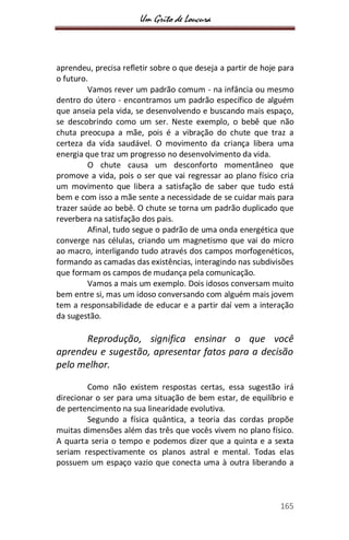 Um Grito de Loucura
165
aprendeu, precisa refletir sobre o que deseja a partir de hoje para
o futuro.
Vamos rever um padrão comum - na infância ou mesmo
dentro do útero - encontramos um padrão específico de alguém
que anseia pela vida, se desenvolvendo e buscando mais espaço,
se descobrindo como um ser. Neste exemplo, o bebê que não
chuta preocupa a mãe, pois é a vibração do chute que traz a
certeza da vida saudável. O movimento da criança libera uma
energia que traz um progresso no desenvolvimento da vida.
O chute causa um desconforto momentâneo que
promove a vida, pois o ser que vai regressar ao plano físico cria
um movimento que libera a satisfação de saber que tudo está
bem e com isso a mãe sente a necessidade de se cuidar mais para
trazer saúde ao bebê. O chute se torna um padrão duplicado que
reverbera na satisfação dos pais.
Afinal, tudo segue o padrão de uma onda energética que
converge nas células, criando um magnetismo que vai do micro
ao macro, interligando tudo através dos campos morfogenéticos,
formando as camadas das existências, interagindo nas subdivisões
que formam os campos de mudança pela comunicação.
Vamos a mais um exemplo. Dois idosos conversam muito
bem entre si, mas um idoso conversando com alguém mais jovem
tem a responsabilidade de educar e a partir daí vem a interação
da sugestão.
Reprodução, significa ensinar o que você
aprendeu e sugestão, apresentar fatos para a decisão
pelo melhor.
Como não existem respostas certas, essa sugestão irá
direcionar o ser para uma situação de bem estar, de equilíbrio e
de pertencimento na sua linearidade evolutiva.
Segundo a física quântica, a teoria das cordas propõe
muitas dimensões além das três que vocês vivem no plano físico.
A quarta seria o tempo e podemos dizer que a quinta e a sexta
seriam respectivamente os planos astral e mental. Todas elas
possuem um espaço vazio que conecta uma à outra liberando a
 
