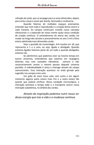 Um Grito de Loucura
166
refração da onda, que se propaga para as onze dimensões, depois
para vinte e duas e assim por diante, formando o multiverso.
Quando falamos de múltiplos espaços precisamos
entender que nem tudo é reproduzido e a criação divina ocorre a
cada instante. Os campos continuam criando novas camadas
vibracionais e a expansão de nossa mente ajuda nessa condição
de criação contínua. O entendimento da teoria das cordas vai
mudar ao longo dos séculos e provavelmente no ano 3 mil a física
estará admitindo mais dimensões ainda.
Veja a questão da numerologia. 4+6 resulta em 10, que
representa o 1 e o zero, ou seja, ligado e desligado. Quando
estamos ligados fazemos parte de um todo e quando desligados
estamos sós.
Se admitirmos que podemos viver ao mesmo tempo em
outros universos, entendemos que estamos em roupagens
distintas mas com conexões vibratórias comuns e não
necessariamente somos a mesma pessoa daquele universo
paralelo. A individualidade é única e interage através de corpos
comunicantes. Essa interação acontece na onda gerada pela
sugestão nos campos mais sutis.
Um grão de areia troca calor com outro e em algum
momento alguma parte estará mais fria e a outra estará tão
quente que poderá vitrificar. Nessa condição microscópica, a
interação acontece o tempo todo e o transporte ocorre nessa
interação subatômica, no âmbito das cordas.
Através da respiração podemos nutrir nosso ser
dessa energia que traz a vida e a mudança contínua.
 