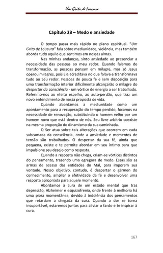 Um Grito de Loucura
167
Capítulo 28 – Medo e ansiedade
O tempo passa mais rápido no plano espiritual. “Um
Grito de Loucura” fala sobre mediunidade, violência, mas também
aborda tudo aquilo que sentimos em nossas almas.
Nas minhas andanças, sinto ansiedade ao presenciar a
necessidade das pessoas ao meu redor. Quando falamos de
transformação, as pessoas pensam em milagre, mas só Jesus
operou milagres, pois Ele acreditava no que falava e transformava
tudo ao Seu redor. Pessoas de pouca fé e sem disposição para
uma transformação interior dificilmente alcançarão o milagre do
despertar da consciência - um vórtice de energia a ser trabalhado.
Referimo-nos ao efeito espelho, ao auto-perdão, que traz um
novo entendimento de nossa proposta de vida.
Quando abordamos a mediunidade como um
apontamento para a recuperação do tempo perdido, focamos na
necessidade de renovação, substituindo o homem velho por um
homem novo que está dentro de nós. Seu livre arbítrio coexiste
na mesma proporção do dinamismo da sua caminhada.
O Ser atua sobre tais alterações que ocorrem em cada
subcamada da consciência, onde a ansiedade e momentos de
tensão são trabalhados. O despertar da sua fé, ainda que
pequena, existe e te permite abordar em seu íntimo para que
impulsione seu desejo como resposta.
Quando a resposta não chega, criam-se vórtices distintos
do pensamento, trazendo uma egregora de medo. Essas são as
armas de acesso das entidades do Mal, para imporem sua
vontade. Nosso objetivo, contudo, é despertar o gérmen do
conhecimento, ampliar a efetividade da fé e desenvolver uma
resposta apropriada para aquele momento.
Abordamos a cura de um estado mental que traz
depressão, Alzheimer e esquizofrenia, onde frente à melhoria há
uma piora momentânea, devido à indolência dos pensamentos
que retardam a chegada da cura. Quando a dor se torna
insuportável, estaremos juntos para aliviar o fardo e te inspirar à
cura.
 