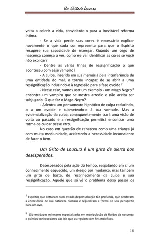 Um Grito de Loucura
16
volta a colorir a vida, convidando-o para a inevitável reforma
íntima.
- Se a vida perde suas cores é necessário explicar
novamente o que cada cor representa para que o Espírito
recupere sua capacidade de enxergar. Quando um cego de
nascença começa a ver, como ele vai identificar as cores se você
não explicar?
- Dentre as várias linhas de ressignificação o que
aconteceu com esse vampiro?
- A culpa, inserida em sua memória pela interferência de
uma entidade do mal, o tornou incapaz de se abrir a uma
ressignificação induzindo-o à regressão para a fase ovoide 7
.
- Nesse caso, vamos usar um exemplo - um Mago Negro 8
encontra um vampiro que se mostra arredio e não aceita ser
subjugado. O que faz o Mago Negro?
- Adentra um pensamento hipnótico de culpa reduzindo-
o a um ovoide e submetendo-o à sua vontade. Mas a
evidencialização da culpa, consequentemente trará uma visão de
volta ao passado e a ressignificação permitirá encontrar uma
forma de cuidar desse erro.
No caso em questão ele renasceu como uma criança já
com muita mediunidade, acelerando a necessidade inconsciente
de fazer o bem.
Um Grito de Loucura é um grito de alerta aos
desesperados.
Desesperados pela ação do tempo, resgatando em si um
conhecimento esquecido, um desejo por mudança, mas também
um grito de basta, de reconhecimento da culpa e sua
ressignificação. Aquele que só vê o problema deixa passar os
7
Espíritos que entraram num estado de perturbação tão profunda, que perderam
a consciência de sua natureza humana e regrediram a forma de seu perispírito
para um ovo.
8
São entidades milenares especializadas em manipulação de fluídos da natureza
e exímios conhecedores das leis que os regulam com fins maléficos.
 