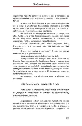 Um Grito de Loucura
169
expandindo nossa fé, para que a esperança seja o transpassar de
nossa caminhada e nisso possamos ajudar cada um no seu devido
tempo.
A ansiedade leva ao medo e precisamos compreender
que o tempo é um aferidor de ansiedade e também o elemento
de sua cura. Com isso, enxergamos o nó que nos prende ao
sofrimento e a movimentação que nos liberta.
Na ansiedade você deseja ter o controle do tempo, mas
ele é fluido como a vida. Precisamos parar e interagir com nosso
íntimo, bloqueando nossos pensamentos e buscando na
esperança e na fé as alavancas de nossa libertação.
Quando adentramos uma nova roupagem física,
trazemos a fé e a esperança para nos sustentar na nova
caminhada.
O que me motiva a caminhar? O que me motiva
continuar e o que quero com isso?
Nesse contexto, a ansiedade sempre existirá.
Acompanhamos um diálogo num posto avançado do
Hospital Esperança com o Sr. Aurélio, que falava – quando Jesus
andava na Terra, também teve ansiedade. Jesus soube vencer
seus momentos de ansiedade, caminhando para as respostas,
como fez no deserto. Quando o ouvi dizer isso, parei para refletir.
Se coexistirmos com a esperança e a fé, temos que vencer os
sentimentos inferiores.
As respostas nos direcionam para o objetivo que
queremos.
Vida é movimento - movimento é vida.
Para curar a ansiedade precisamos movimentar
as perguntas ampliando os campos de comunicação,
da convivência fraterna.
As pessoas se fecham cada vez mais numa bolha e nessa
cristalização do pensamento alimentam as energias negativas que
não querem mais. Criamos e reforçamos o medo e a ansiedade,
pois nos vemos pelos olhos dos outros gerando uma perspectiva
 