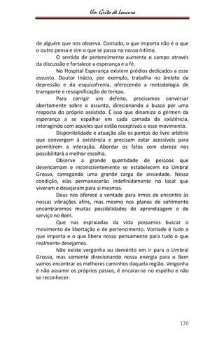 Um Grito de Loucura
170
de alguém que nos observa. Contudo, o que importa não é o que
o outro pensa e sim o que se passa no nosso íntimo.
O sentido de pertencimento aumenta o campo através
da discussão e fortalece a esperança e a fé.
No Hospital Esperança existem prédios dedicados a esse
assunto. Doutor Inácio, por exemplo, trabalha no âmbito da
depressão e da esquizofrenia, oferecendo a metodologia de
transporte e ressignificação do tempo.
Para corrigir um defeito, precisamos conversar
abertamente sobre o assunto, direcionando a busca por uma
resposta do próprio assistido. É isso que dinamiza o gérmen da
esperança a se espalhar em cada camada da existência,
interagindo com aqueles que estão receptivos a esse movimento.
Disponibilidade e atuação são os pontos do livre arbítrio
que convergem à existência e precisam estar acessíveis para
permitirem a interação. Abordar os fatos com clareza nos
possibilitará a melhor escolha.
Observe a grande quantidade de pessoas que
desencarnam e inconscientemente se estabelecem no Umbral
Grosso, carregando uma grande carga de ansiedade. Nessa
condição, elas permanecerão indefinidamente no local que
viveram e desejaram para si mesmas.
Deus nos oferece a vontade para irmos de encontro às
nossas vibrações afins, mas mesmo nos planos de sofrimento
encontraremos muitas possibilidades de aprendizagem e de
serviço no Bem.
Que nas espraiadas da vida possamos buscar o
movimento de libertação e de pertencimento. Vontade é tudo o
que importa e o que libera nosso pensamento para tudo o que
realmente desejamos.
Não existe vergonha ou demérito em ir para o Umbral
Grosso, mas somente direcionando nossa energia para o Bem
vamos encontrar os melhores caminhos daquela região. Vergonha
é não assumir os próprios passos, é encarar-se no espelho e não
se reconhecer.
 