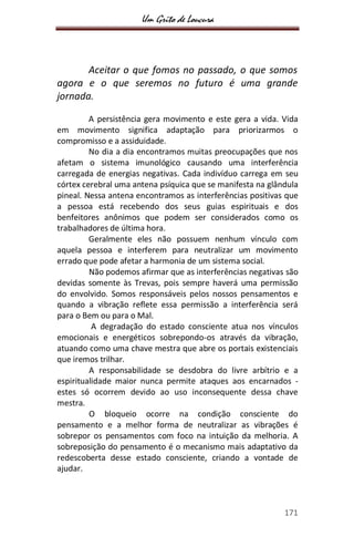 Um Grito de Loucura
171
Aceitar o que fomos no passado, o que somos
agora e o que seremos no futuro é uma grande
jornada.
A persistência gera movimento e este gera a vida. Vida
em movimento significa adaptação para priorizarmos o
compromisso e a assiduidade.
No dia a dia encontramos muitas preocupações que nos
afetam o sistema imunológico causando uma interferência
carregada de energias negativas. Cada indivíduo carrega em seu
córtex cerebral uma antena psíquica que se manifesta na glândula
pineal. Nessa antena encontramos as interferências positivas que
a pessoa está recebendo dos seus guias espirituais e dos
benfeitores anônimos que podem ser considerados como os
trabalhadores de última hora.
Geralmente eles não possuem nenhum vínculo com
aquela pessoa e interferem para neutralizar um movimento
errado que pode afetar a harmonia de um sistema social.
Não podemos afirmar que as interferências negativas são
devidas somente às Trevas, pois sempre haverá uma permissão
do envolvido. Somos responsáveis pelos nossos pensamentos e
quando a vibração reflete essa permissão a interferência será
para o Bem ou para o Mal.
A degradação do estado consciente atua nos vínculos
emocionais e energéticos sobrepondo-os através da vibração,
atuando como uma chave mestra que abre os portais existenciais
que iremos trilhar.
A responsabilidade se desdobra do livre arbítrio e a
espiritualidade maior nunca permite ataques aos encarnados -
estes só ocorrem devido ao uso inconsequente dessa chave
mestra.
O bloqueio ocorre na condição consciente do
pensamento e a melhor forma de neutralizar as vibrações é
sobrepor os pensamentos com foco na intuição da melhoria. A
sobreposição do pensamento é o mecanismo mais adaptativo da
redescoberta desse estado consciente, criando a vontade de
ajudar.
 