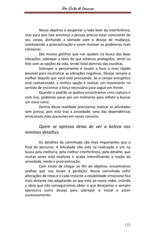 Um Grito de Loucura
172
Nosso objetivo é despertar o lado bom da interferência,
mas para que isso aconteça a pessoa precisa estar consciente de
seu corpo, alinhando a vontade com o desejo de mudança,
combatendo a procrastinação e assim resolver os problemas mais
rotineiros.
São muitos gatilhos que nos ajudam na busca das boas
vibrações: sobrepor a ideia de que estamos protegidos, sentir-se
feliz com as opções da vida, tendo total domínio das escolhas.
Sobrepor o pensamento é mudar o foco o mais rápido
possível para neutralizar as vibrações negativas. Deseje sempre o
melhor daquilo que você está precisando. Se o campo energético
está contaminado, a melhor opção é realizar um movimento no
sentido de encontrar a força necessária para seguir em frente.
Quando o padrão se quebra encontramos uma ruptura e
com isso, podemos parar por um momento para refletir e buscar
um novo rumo.
Dentro dessa realidade precisamos realizar as atividades
sem pressa, pois esta traz a ansiedade, uma das dependências
emocionais mais presentes em nosso convívio.
Quem se apressa deixa de ver a beleza nos
mínimos detalhes.
Os detalhes da caminhada são mais importantes que o
final do percurso. A felicidade não está na realização e sim na
busca pela melhoria, pela melhor interferência, pelo detalhe, que
muitas vezes está implícito e acaba intensificando a noção de
ansiedade, medo e procrastinação.
Com medo de chegar ao fim do objetivo, encontramos
atalhos que nos levam à perdição. Nossa caminhada sofre
alterações de rotas e a cada instante a estabilidade emocional fica
mais distante nos adaptando ao que está ao nosso redor, criando
a ideia que não conseguiremos obter o que desejamos e sempre
aparecerá outro desejo para sobrepor o inicial e assim
sucessivamente.
 