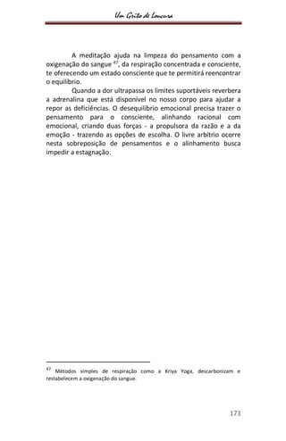 Um Grito de Loucura
173
A meditação ajuda na limpeza do pensamento com a
oxigenação do sangue 47
, da respiração concentrada e consciente,
te oferecendo um estado consciente que te permitirá reencontrar
o equilíbrio.
Quando a dor ultrapassa os limites suportáveis reverbera
a adrenalina que está disponível no nosso corpo para ajudar a
repor as deficiências. O desequilíbrio emocional precisa trazer o
pensamento para o consciente, alinhando racional com
emocional, criando duas forças - a propulsora da razão e a da
emoção - trazendo as opções de escolha. O livre arbítrio ocorre
nesta sobreposição de pensamentos e o alinhamento busca
impedir a estagnação.
47
Métodos simples de respiração como a Kriya Yoga, descarbonizam e
restabelecem a oxigenação do sangue.
 