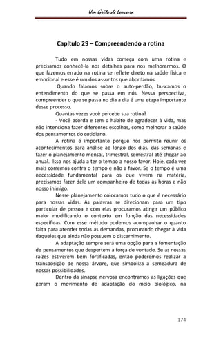 Um Grito de Loucura
174
Capítulo 29 – Compreendendo a rotina
Tudo em nossas vidas começa com uma rotina e
precisamos conhecê-la nos detalhes para nos melhorarmos. O
que fazemos errado na rotina se reflete direto na saúde física e
emocional e esse é um dos assuntos que abordamos.
Quando falamos sobre o auto-perdão, buscamos o
entendimento do que se passa em nós. Nessa perspectiva,
compreender o que se passa no dia a dia é uma etapa importante
desse processo.
Quantas vezes você percebe sua rotina?
- Você acorda e tem o hábito de agradecer à vida, mas
não intenciona fazer diferentes escolhas, como melhorar a saúde
dos pensamentos do cotidiano.
A rotina é importante porque nos permite reunir os
acontecimentos para análise ao longo dos dias, das semanas e
fazer o planejamento mensal, trimestral, semestral até chegar ao
anual. Isso nos ajuda a ter o tempo a nosso favor. Hoje, cada vez
mais corremos contra o tempo e não a favor. Se o tempo é uma
necessidade fundamental para os que vivem na matéria,
precisamos fazer dele um companheiro de todas as horas e não
nosso inimigo.
Nesse planejamento colocamos tudo o que é necessário
para nossas vidas. As palavras se direcionam para um tipo
particular de pessoa e com elas procuramos atingir um público
maior modificando o contexto em função das necessidades
específicas. Com esse método podemos acompanhar o quanto
falta para atender todas as demandas, procurando chegar à vida
daqueles que ainda não possuem o discernimento.
A adaptação sempre será uma opção para a fomentação
de pensamentos que despertem a força de vontade. Se as nossas
raízes estiverem bem fortificadas, então poderemos realizar a
transposição de nossa árvore, que simboliza a semeadura de
nossas possibilidades.
Dentro da sinapse nervosa encontramos as ligações que
geram o movimento de adaptação do meio biológico, na
 