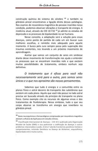 Um Grito de Loucura
175
construção química do sistema do cérebro 48
e também na
glândula pineal encontramos a ligação direta dessas patologias.
Nos exames de ressonância magnética de pessoas inseridas nessa
condição, podemos observar vibrações e transporte de energia. A
medicina atual, através do CID 10 F32 49
já admite os estados de
depressão e os processos de bipolaridade no ser humano.
Nesse conceito, a adaptação será a solução para essas
doenças, como ponto de partida de cada um em buscar suas
melhores escolhas, o remédio mais adequado para aquele
momento. A busca pela cura sempre passa pela superação dos
traumas existentes, nos levando a um próximo movimento de
aprendizagem.
Aceitar que somos um conjunto de seres em simbiose
diante desse movimento de transformação nos ajuda a entender
os processos que se encontram inseridos nele e que existem
muitas possibilidades de tratamento, embora nenhum seja
definitivo.
O tratamento que é eficaz para você não
necessariamente será para o outro, pois somos seres
únicos e o que nos aproxima são nossos pensamentos.
Sabemos que tudo é energia e a comunhão entre os
planos físico e astral decorre do transporte das substâncias que
existem em cada plano. Aquilo que você não possui no lado astral
precisa ser buscado através do princípio de transporte no plano
físico. Como exemplo cito os recursos de algumas ervas e dos
tratamentos de fluidoterapia. Nessa simbiose, tudo o que seu
corpo absorve se transforma em energia que reverbera na
glândula pineal.
48
Bases neuroquímicas e farmacológicas comprovadas por ressonância magnética
atestam a eficácia da Ayahuasca em estudos clínicos.
49
Classificação Internacional de Doenças – CID 10 é publicado pela Organização
Mundial de Saúde (OMS) e visa padronizar a codificação de doenças e outros
problemas relacionados à saúde. A letra F aborda transtornos psicóticos mentais e
comportamentais, incluindo Demência na Doença de Alzheimer, esquizofrenia,
bipolaridade entre muitos outros.
.
 