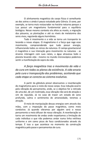 Um Grito de Loucura
176
O alinhamento magnético do corpo físico é semelhante
ao dos astros e ainda é pouco estudado pela Ciência. O sono, por
exemplo, se torna mais restaurador no horário noturno porque a
Lua possui um magnetismo fundamental para o equilíbrio
biológico. Nesse mesmo contexto ela afeta as marés, a migração
dos pássaros, as plantações e até os níveis de melatonina dos
seres vivos, regulando alguns hormônios.
Tudo é movimento e a vida se torna um transporte te
levando a novas etapas. O magnetismo é a força que rege esse
movimento, compreendendo que tudo possui energia,
influenciando todos os reinos da natureza. O campo gravitacional
é magnético e sua interação gera movimento na natureza - as
árvores interagem com suas raízes, a água atravessa todo o
planeta levando vida - mesmo no mundo microscópico podemos
sentir a manifestação do sopro da vida.
A força magnética traz o movimento da vida e
da cura em todos os planos da existência. A vida anseia
pela cura e transposição dos problemas, aceitando que
cada etapa se conecta ao sistema evolutivo.
A partir da glândula pineal observamos a reverberação
do magnetismo para o resto do nosso corpo. Essa indução ocorre
pela vibração do pensamento, onde, se o objetivo for a retirada
de uma dor, de um incômodo, essa vibração não será de atração e
sim de repulsão. Já no caso de trazer um estado de sono
profundo, calma e sentimento de amorosidade, teremos a
atração.
O meio de manipulação dessas energias vem através das
mãos, com a imposição do passe magnético, como meio
condutivo. Já quando vibramos por alguém será o nosso
pensamento o meio difusor de nossa vibração. A reverberação se
torna um movimento de ondas onde respeitamos a limitação de
cada indivíduo e que não podemos andar numa linha retilínea
uniforme e sim como picos de foco condicionados através do
tempo. É isso o que acontece no momento da construção
magnética pelo passe e pensamentos de cura.
 