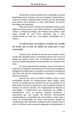 Um Grito de Loucura
177
Atualmente, muitos cientistas têm se dedicado ao estudo
da glândula pineal, visando a cura da ansiedade, da depressão ou
mesmo da insônia, desenvolvendo remédios que são assimilados
pela derme, como adesivos ou imãs, posicionados em pontos
estratégicos do organismo.
Além dos minerais contidos nessa glândula, temos outros
órgãos do corpo humano que também possuem a capacidade de
realizar a refração de energia, sob influência dos Chakras. Cada
corpo interage de uma forma particular com a vida,
condicionando em cada um a sua própria similaridade com o
sistema.
Já informamos da própria condição do cordão
de prata, que se fixa na região do corpo que é mais
estimulada.
Quantas vezes, devido ao acúmulo das emoções retidas
através das vibrações baixas, encontramos pedras nos rins ou na
bexiga, que podem trazer a dor. A interação de cada indivíduo
com sua reverberação ajudam a compreender esse movimento de
onda.
Se nossos pensamentos interagem nesse movimento de
onda eles se cristalizam, provocando um movimento energético e
biológico de simbiose que se reverbera no campo de interação da
vida física. Daí decorre a bipolaridade, a depressão e as demais
doenças silenciosas.
Quando isso ocorre no Chakra Cardíaco, afeta a nossa
amabilidade criando um endurecimento desse campo. Assim
ocorrem as paixões que nos afundam ou que nos renovam. Já no
Plexo Solar, isso influi na força para a vida, levando às alergias, às
doenças do sistema excretor, nos incapacitando de depurar as
informações e transformá-las em movimento de perdão e
entendimento entre as pessoas. Quando analisamos a
desarmonia que nos impede de caminhar corretamente,
compreendemos a importância do auto-perdão e assim surge a
teoria da complexidade de nossos pensamentos através da
reverberação e do movimento simbiótico entre os planos físico e
astral. A simbiose como campo de adaptação ao pensamento e a
 