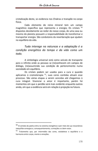 Um Grito de Loucura
178
cristalização deste, se evidencia nos Chakras e transpõe no corpo
físico.
Cada elemento do reino mineral tem um campo
magnético específico que representa a energia; Os cristais 50
dispostos devidamente ao redor do nosso corpo, de uma casa ou
mesmo do planeta possuem a responsabilidade de transformar e
transportar energia. São condutores da reverberação que ajudam
no equilíbrio da vida.
Tudo interage na natureza e a adaptação é a
condição energética do tempo e da vida como um
todo.
A simbologia universal está como veículo de transporte
para o infinito onde as pessoas se (re)conhecem em campos de
diálogo, (re)assumindo sua condição de pertencimento numa
sociedade em equilíbrio.
Os cristais podem ser usados para a cura e quando
aplicamos à cromoterapia 51
, suas cores contidas ativam esse
processo. São várias etapas a serem vencidas até chegarmos à
cura integral. Vivenciar o amor é importante, porém há
momentos em que o perdão será mais evidente enquanto outros
ainda, em que a evidência será em relação à projeção no futuro.
50
O contato da pedra entra no sistema energético e por meio de sua ressonância
reequilibra energias e, consequentemente, a emoções e o bem-estar.
51
Tratamento que, por intermédio das cores, estabelece o equilíbrio e a
harmonia entre corpo, mente e emoções.
 