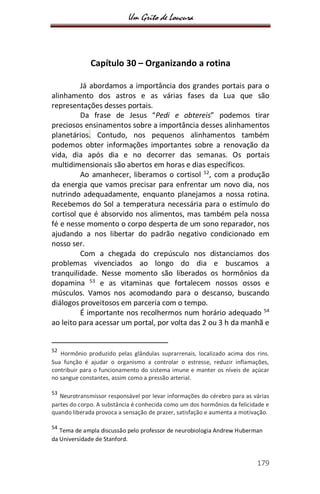Um Grito de Loucura
179
Capítulo 30 – Organizando a rotina
Já abordamos a importância dos grandes portais para o
alinhamento dos astros e as várias fases da Lua que são
representações desses portais.
Da frase de Jesus “Pedi e obtereis” podemos tirar
preciosos ensinamentos sobre a importância desses alinhamentos
planetários. Contudo, nos pequenos alinhamentos também
podemos obter informações importantes sobre a renovação da
vida, dia após dia e no decorrer das semanas. Os portais
multidimensionais são abertos em horas e dias específicos.
Ao amanhecer, liberamos o cortisol 52
, com a produção
da energia que vamos precisar para enfrentar um novo dia, nos
nutrindo adequadamente, enquanto planejamos a nossa rotina.
Recebemos do Sol a temperatura necessária para o estímulo do
cortisol que é absorvido nos alimentos, mas também pela nossa
fé e nesse momento o corpo desperta de um sono reparador, nos
ajudando a nos libertar do padrão negativo condicionado em
nosso ser.
Com a chegada do crepúsculo nos distanciamos dos
problemas vivenciados ao longo do dia e buscamos a
tranquilidade. Nesse momento são liberados os hormônios da
dopamina 53
e as vitaminas que fortalecem nossos ossos e
músculos. Vamos nos acomodando para o descanso, buscando
diálogos proveitosos em parceria com o tempo.
É importante nos recolhermos num horário adequado 54
ao leito para acessar um portal, por volta das 2 ou 3 h da manhã e
52
Hormônio produzido pelas glândulas suprarrenais, localizado acima dos rins.
Sua função é ajudar o organismo a controlar o estresse, reduzir inflamações,
contribuir para o funcionamento do sistema imune e manter os níveis de açúcar
no sangue constantes, assim como a pressão arterial.
53
Neurotransmissor responsável por levar informações do cérebro para as várias
partes do corpo. A substância é conhecida como um dos hormônios da felicidade e
quando liberada provoca a sensação de prazer, satisfação e aumenta a motivação.
54
Tema de ampla discussão pelo professor de neurobiologia Andrew Huberman
da Universidade de Stanford.
 