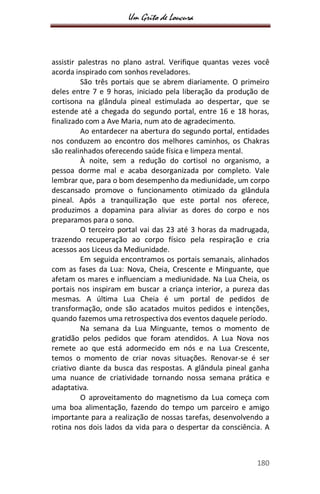 Um Grito de Loucura
180
assistir palestras no plano astral. Verifique quantas vezes você
acorda inspirado com sonhos reveladores.
São três portais que se abrem diariamente. O primeiro
deles entre 7 e 9 horas, iniciado pela liberação da produção de
cortisona na glândula pineal estimulada ao despertar, que se
estende até a chegada do segundo portal, entre 16 e 18 horas,
finalizado com a Ave Maria, num ato de agradecimento.
Ao entardecer na abertura do segundo portal, entidades
nos conduzem ao encontro dos melhores caminhos, os Chakras
são realinhados oferecendo saúde física e limpeza mental.
À noite, sem a redução do cortisol no organismo, a
pessoa dorme mal e acaba desorganizada por completo. Vale
lembrar que, para o bom desempenho da mediunidade, um corpo
descansado promove o funcionamento otimizado da glândula
pineal. Após a tranquilização que este portal nos oferece,
produzimos a dopamina para aliviar as dores do corpo e nos
preparamos para o sono.
O terceiro portal vai das 23 até 3 horas da madrugada,
trazendo recuperação ao corpo físico pela respiração e cria
acessos aos Liceus da Mediunidade.
Em seguida encontramos os portais semanais, alinhados
com as fases da Lua: Nova, Cheia, Crescente e Minguante, que
afetam os mares e influenciam a mediunidade. Na Lua Cheia, os
portais nos inspiram em buscar a criança interior, a pureza das
mesmas. A última Lua Cheia é um portal de pedidos de
transformação, onde são acatados muitos pedidos e intenções,
quando fazemos uma retrospectiva dos eventos daquele período.
Na semana da Lua Minguante, temos o momento de
gratidão pelos pedidos que foram atendidos. A Lua Nova nos
remete ao que está adormecido em nós e na Lua Crescente,
temos o momento de criar novas situações. Renovar-se é ser
criativo diante da busca das respostas. A glândula pineal ganha
uma nuance de criatividade tornando nossa semana prática e
adaptativa.
O aproveitamento do magnetismo da Lua começa com
uma boa alimentação, fazendo do tempo um parceiro e amigo
importante para a realização de nossas tarefas, desenvolvendo a
rotina nos dois lados da vida para o despertar da consciência. A
 