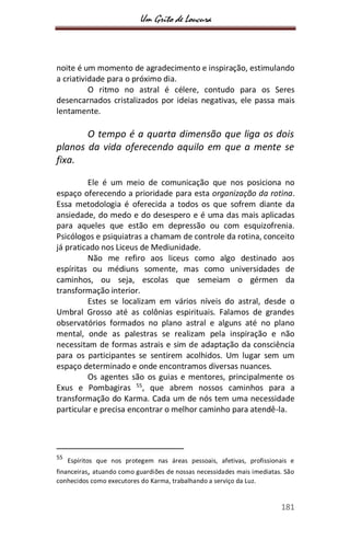 Um Grito de Loucura
181
noite é um momento de agradecimento e inspiração, estimulando
a criatividade para o próximo dia.
O ritmo no astral é célere, contudo para os Seres
desencarnados cristalizados por ideias negativas, ele passa mais
lentamente.
O tempo é a quarta dimensão que liga os dois
planos da vida oferecendo aquilo em que a mente se
fixa.
Ele é um meio de comunicação que nos posiciona no
espaço oferecendo a prioridade para esta organização da rotina.
Essa metodologia é oferecida a todos os que sofrem diante da
ansiedade, do medo e do desespero e é uma das mais aplicadas
para aqueles que estão em depressão ou com esquizofrenia.
Psicólogos e psiquiatras a chamam de controle da rotina, conceito
já praticado nos Liceus de Mediunidade.
Não me refiro aos liceus como algo destinado aos
espíritas ou médiuns somente, mas como universidades de
caminhos, ou seja, escolas que semeiam o gérmen da
transformação interior.
Estes se localizam em vários níveis do astral, desde o
Umbral Grosso até as colônias espirituais. Falamos de grandes
observatórios formados no plano astral e alguns até no plano
mental, onde as palestras se realizam pela inspiração e não
necessitam de formas astrais e sim de adaptação da consciência
para os participantes se sentirem acolhidos. Um lugar sem um
espaço determinado e onde encontramos diversas nuances.
Os agentes são os guias e mentores, principalmente os
Exus e Pombagiras 55
, que abrem nossos caminhos para a
transformação do Karma. Cada um de nós tem uma necessidade
particular e precisa encontrar o melhor caminho para atendê-la.
55
Espíritos que nos protegem nas áreas pessoais, afetivas, profissionais e
financeiras, atuando como guardiões de nossas necessidades mais imediatas. São
conhecidos como executores do Karma, trabalhando a serviço da Luz.
 