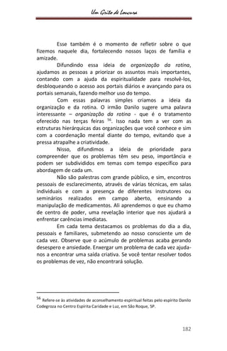 Um Grito de Loucura
182
Esse também é o momento de refletir sobre o que
fizemos naquele dia, fortalecendo nossos laços de família e
amizade.
Difundindo essa ideia de organização da rotina,
ajudamos as pessoas a priorizar os assuntos mais importantes,
contando com a ajuda da espiritualidade para resolvê-los,
desbloqueando o acesso aos portais diários e avançando para os
portais semanais, fazendo melhor uso do tempo.
Com essas palavras simples criamos a ideia da
organização e da rotina. O irmão Danilo sugere uma palavra
interessante – organização da rotina - que é o tratamento
oferecido nas terças feiras 56
. Isso nada tem a ver com as
estruturas hierárquicas das organizações que você conhece e sim
com a coordenação mental diante do tempo, evitando que a
pressa atrapalhe a criatividade.
Nisso, difundimos a ideia de prioridade para
compreender que os problemas têm seu peso, importância e
podem ser subdivididos em temas com tempo específico para
abordagem de cada um.
Não são palestras com grande público, e sim, encontros
pessoais de esclarecimento, através de várias técnicas, em salas
individuais e com a presença de diferentes instrutores ou
seminários realizados em campo aberto, ensinando a
manipulação de medicamentos. Ali aprendemos o que eu chamo
de centro de poder, uma revelação interior que nos ajudará a
enfrentar carências imediatas.
Em cada tema destacamos os problemas do dia a dia,
pessoais e familiares, submetendo ao nosso consciente um de
cada vez. Observe que o acúmulo de problemas acaba gerando
desespero e ansiedade. Enxergar um problema de cada vez ajuda-
nos a encontrar uma saída criativa. Se você tentar resolver todos
os problemas de vez, não encontrará solução.
56
Refere-se às atividades de aconselhamento espiritual feitas pelo espírito Danilo
Codegroza no Centro Espírita Caridade e Luz, em São Roque, SP.
 