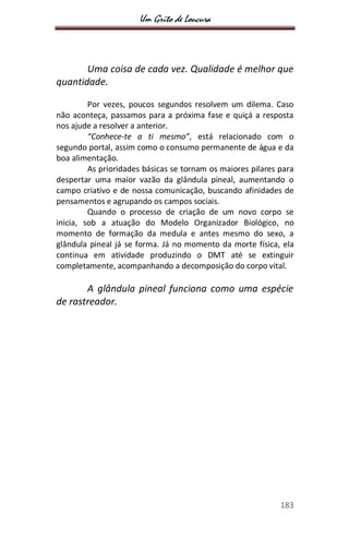 Um Grito de Loucura
183
Uma coisa de cada vez. Qualidade é melhor que
quantidade.
Por vezes, poucos segundos resolvem um dilema. Caso
não aconteça, passamos para a próxima fase e quiçá a resposta
nos ajude a resolver a anterior.
“Conhece-te a ti mesmo”, está relacionado com o
segundo portal, assim como o consumo permanente de água e da
boa alimentação.
As prioridades básicas se tornam os maiores pilares para
despertar uma maior vazão da glândula pineal, aumentando o
campo criativo e de nossa comunicação, buscando afinidades de
pensamentos e agrupando os campos sociais.
Quando o processo de criação de um novo corpo se
inicia, sob a atuação do Modelo Organizador Biológico, no
momento de formação da medula e antes mesmo do sexo, a
glândula pineal já se forma. Já no momento da morte física, ela
continua em atividade produzindo o DMT até se extinguir
completamente, acompanhando a decomposição do corpo vital.
A glândula pineal funciona como uma espécie
de rastreador.
 