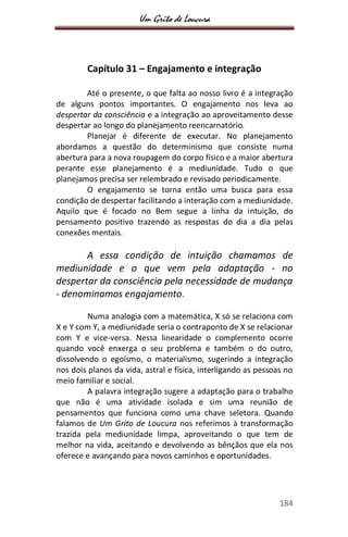 Um Grito de Loucura
184
Capítulo 31 – Engajamento e integração
Até o presente, o que falta ao nosso livro é a integração
de alguns pontos importantes. O engajamento nos leva ao
despertar da consciência e a integração ao aproveitamento desse
despertar ao longo do planejamento reencarnatório.
Planejar é diferente de executar. No planejamento
abordamos a questão do determinismo que consiste numa
abertura para a nova roupagem do corpo físico e a maior abertura
perante esse planejamento é a mediunidade. Tudo o que
planejamos precisa ser relembrado e revisado periodicamente.
O engajamento se torna então uma busca para essa
condição de despertar facilitando a interação com a mediunidade.
Aquilo que é focado no Bem segue a linha da intuição, do
pensamento positivo trazendo as respostas do dia a dia pelas
conexões mentais.
A essa condição de intuição chamamos de
mediunidade e o que vem pela adaptação - no
despertar da consciência pela necessidade de mudança
- denominamos engajamento.
Numa analogia com a matemática, X só se relaciona com
X e Y com Y, a mediunidade seria o contraponto de X se relacionar
com Y e vice-versa. Nessa linearidade o complemento ocorre
quando você enxerga o seu problema e também o do outro,
dissolvendo o egoísmo, o materialismo, sugerindo a integração
nos dois planos da vida, astral e física, interligando as pessoas no
meio familiar e social.
A palavra integração sugere a adaptação para o trabalho
que não é uma atividade isolada e sim uma reunião de
pensamentos que funciona como uma chave seletora. Quando
falamos de Um Grito de Loucura nos referimos à transformação
trazida pela mediunidade limpa, aproveitando o que tem de
melhor na vida, aceitando e devolvendo as bênçãos que ela nos
oferece e avançando para novos caminhos e oportunidades.
 