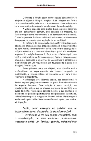 Um Grito de Loucura
185
O mundo é volátil assim como nossos pensamentos e
adaptar-se significa integrar. Engajar é se adaptar de forma
compreensiva à vida, adotando o amor como a chave seletora da
cura, uma realização pessoal e social através da mediunidade.
A vida se expande para muitas direções que se integram
em um pensamento comum, que consiste no trabalho, na
transformação como meio de cura e de despertar da consciência.
O mais importante é a busca individual aplicando o movimento do
desapego e da empatia para aquisição da luz espiritual.
Os médiuns do futuro serão muito diferentes dos atuais,
pois não se afastarão de sua própria consciência e da persistência
no Bem. Assim, compreendemos que o livre arbítrio está ligado às
próprias escolhas e o que torna imutável a partir das condições
impostas à condição humana é oferecer ao próximo aquilo que
você teve de melhor, de forma constante. Esse é o movimento de
integração, aceitando o despertar da consciência e abraçando a
mediunidade em um movimento útil, favorecendo a busca e o
diálogo a favor da cura.
Essas palavras parecem simples, mas contém muita
profundidade na representação do tempo, propondo a
modificação, a reforma íntima, direcionando o ser para o que
realmente é importante.
A adaptação aos sistemas sociais, aos ecossistemas e
demais espaços geográficos ao redor do globo é uma necessidade
da espécie humana. Essa relação é uma condição de
engajamento, pois o que se oferece ao longo do caminho é a
busca da melhor relação para consigo mesmo. O que te aflige e te
incomoda é o ponto de partida para o que precisa ser trabalhado,
te direcionando para a integração. Aqueles que se oferecem para
ajudar ao longo da vida são os que estão mais aptos para realizar
a integração.
Então, como enxergar no próximo que te
incomoda a chave seletora de sua transformação?
- Envolvendo-o em seu campo energético, com
a reverberação de seus melhores pensamentos,
tratando-o como um familiar querido, independente
 