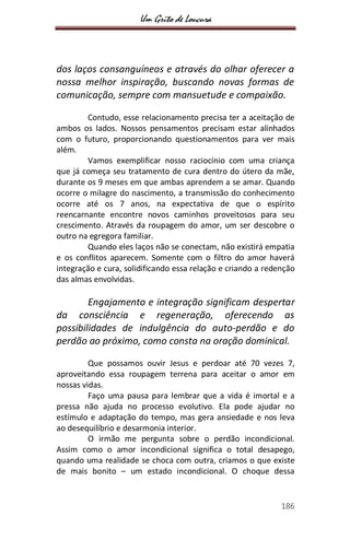 Um Grito de Loucura
186
dos laços consanguíneos e através do olhar oferecer a
nossa melhor inspiração, buscando novas formas de
comunicação, sempre com mansuetude e compaixão.
Contudo, esse relacionamento precisa ter a aceitação de
ambos os lados. Nossos pensamentos precisam estar alinhados
com o futuro, proporcionando questionamentos para ver mais
além.
Vamos exemplificar nosso raciocínio com uma criança
que já começa seu tratamento de cura dentro do útero da mãe,
durante os 9 meses em que ambas aprendem a se amar. Quando
ocorre o milagre do nascimento, a transmissão do conhecimento
ocorre até os 7 anos, na expectativa de que o espírito
reencarnante encontre novos caminhos proveitosos para seu
crescimento. Através da roupagem do amor, um ser descobre o
outro na egregora familiar.
Quando eles laços não se conectam, não existirá empatia
e os conflitos aparecem. Somente com o filtro do amor haverá
integração e cura, solidificando essa relação e criando a redenção
das almas envolvidas.
Engajamento e integração significam despertar
da consciência e regeneração, oferecendo as
possibilidades de indulgência do auto-perdão e do
perdão ao próximo, como consta na oração dominical.
Que possamos ouvir Jesus e perdoar até 70 vezes 7,
aproveitando essa roupagem terrena para aceitar o amor em
nossas vidas.
Faço uma pausa para lembrar que a vida é imortal e a
pressa não ajuda no processo evolutivo. Ela pode ajudar no
estímulo e adaptação do tempo, mas gera ansiedade e nos leva
ao desequilíbrio e desarmonia interior.
O irmão me pergunta sobre o perdão incondicional.
Assim como o amor incondicional significa o total desapego,
quando uma realidade se choca com outra, criamos o que existe
de mais bonito – um estado incondicional. O choque dessa
 