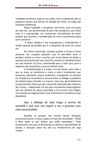 Um Grito de Loucura
187
realidade transforma tudo ao seu redor, mas o importante são os
pequenos passos que damos na direção do Cristo, ao longo das
múltiplas existências.
Nessa realidade, o despertar vem lento, com um passo
de cada vez, nos aproximando do que mais desejamos, que neste
caso é o auto-perdão, um movimento incondicional do amor
próprio que permite a reverberação do amor incondicional para
com o próximo.
A chave seletora é nos enxergarmos e entendermos o
amplo aspecto do perdão que é o despertar do amor em nosso
ser.
Na minha caminhada, visualizo quanto o Cristo se torna
presente nos corações daqueles que se permitem amar e
perdoar, aceitar os erros e acertos sem nunca deixar de tentar e
quantos já encontraram esse caminho, mesmo no ambiente hostil
em que vivemos na Terra, caminhando para a auto cura, para o
despertar da consciência e isso me motiva muito.
A transformação é a maior cura do século, pois tudo o
que se move se transforma e como a vida é movimento, que
possamos solucionar nossos problemas, enxergando os mesmos
em relação aos do próximo e encontrando no diálogo o problema
do próximo para entender a si mesmo. Com isso, descristalizamos
os pensamentos fixos que são a chave de submissão dos senhores
das Trevas – a depressão. Ela vem por movimentos imperceptíveis
que nos afastam de nossa caminhada e nos tornam mais frágeis,
nos levando ao negacionismo. Esse movimento é contrário ao que
desejamos.
Que o diálogo de hoje traga o sorriso do
amanhã e que este nos inspire a ver o próximo com
mais amorosidade.
Quando as pessoas nos enviam baixas vibrações
precisamos buscar a nossa reação na frase do Consolador: “Vinde
a Mim todos os que sofrem que serão consolados.” Todo
pensamento ruim que te direcionam te oferece a possibilidade de
aceitar a vibração como ela veio ou transformá-la em algo
melhor.
 