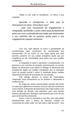 Um Grito de Loucura
188
“Nada se cria, tudo se transforma”, se refere a essa
condição.
Aprenda a transformar o ódio que te
direcionam em amor. Como fazer isso?
- Com esse movimento de engajamento e
integração, aceitando o outro como peça fundamental
para sua cura e entendendo que todos que atravessam
o seu caminho são as pessoas certas para o seu
engajamento naquele momento.
Com isso, você devolve ao outro a possibilidade de
transformação pelo movimento de reverberação dos
pensamentos. Só vai entrar no seu corpo aquilo que você
permitir, penetrar em seu campo energético aquilo que por
invigilância ou por comodidade você aceita nos seus cordões
energéticos.
A integração te ajuda a aproveitar a predisposição e te
direciona a um caminho de atuação, primeiramente no mental,
depois no vibracional e por último no diálogo. O vibracional está
diretamente ligado aos cordões energéticos que se estendem
entre os campos mental e astral. A amplitude desses cordões
depende do tamanho de seu desejo, de sua vontade.
Pelo diálogo abrimos as portas da fraternidade,
integrando nosso pensamento ao do próximo e oferecendo o
melhor de nós.
Ao longo das muitas reencarnações quantas não foram
as vezes que repetimos os mesmos erros ao invés de transformar
nosso interior. O despertar da consciência não é algo reativo e sim
uma tomada de decisão com paciência, para uma escolha
positiva, aprendendo a distinguir o pensamento que é seu, do seu
guia ou de espíritos obsessores.
Assim, a vida se assemelha a uma flor, com cada pétala
desabrochando para a beleza da natureza, criando um
movimento de união, onde “um não solta a mão do outro”. Esse
 