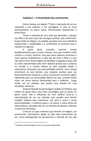 Um Grito de Loucura
18
Capítulo 1 – A titularidade dos sentimentos
Como começa um dogma 9
? Com a represália de um ser
induzindo o seu próximo a um paradigma. A vida se inicia
primeiramente no plano astral, influenciando diretamente o
plano físico.
Temos o exemplo de uma mãe que aprendeu a abraçar
seu filho e de outra que não consegue praticar este sentimento.
Surge então um dogma, um padrão, que gera uma aura vibratória
expressando a amabilidade e o sentimento no primeiro caso e
rejeição no segundo.
A partir desse conceito, ocorrem muitos
desdobramentos para as duas crianças, uma que recebeu muito
carinho e a outra, nenhum; uma que ouviu palavras amorosas e
outra apenas maledicência; a mãe que diz amar o filho e a que
não queria tê-lo. Nesse dogma de desafeto a segunda criança não
se sente representada pelo amor daquela pessoa que a colocou
no mundo e o vínculo afetivo já está rompido desde o
nascimento, formando uma personalidade distinta. Uma criança
encontrará no seio familiar uma resposta positiva para seu
desenvolvimento enquanto a outra irá procurar encontrar algum
significado para sua necessidade afetiva nas ruas, criando muitas
vezes um senso comum direcionado para a violência. Surge
então, um ser violento, que pratica essa atitude em suas
atividades rotineiras.
Estamos falando da personagem aludida no Prefácio, que
reflete no plano físico uma linha cronológica que já existia no
plano astral. Sob a influência do livre arbítrio inicia-se a
internalização de um ser violento, que escolhe uma família
também violenta para reencarnar. Um atrai o outro e nessa
permissibilidade, a violência passa a se tornar a única forma de
sobrevivência, situando este ser no caminho de pessoas violentas
no decorrer do tempo.
Criam-se os laços violentos que formam um dogma, um
preconceito, intimamente ligado ao lado mais inconsciente do
ser, numa sobreposição do pensamento e fazendo de sua vida
9
Podemos entender dogma como um preceito estabelecido.
 