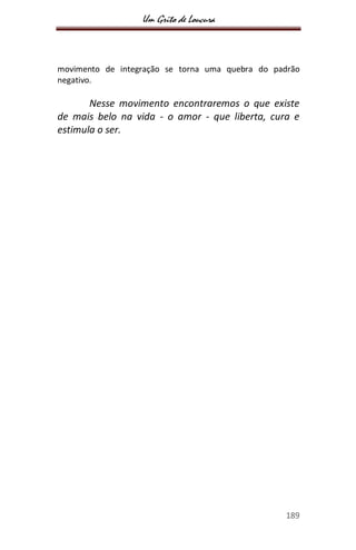 Um Grito de Loucura
189
movimento de integração se torna uma quebra do padrão
negativo.
Nesse movimento encontraremos o que existe
de mais belo na vida - o amor - que liberta, cura e
estimula o ser.
 