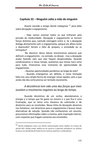 Um Grito de Loucura
190
Capítulo 32 – Ninguém solta a mão de ninguém
Duarte convida o amigo Danilo Codegroza 57
para falar
sobre decepção e engajamento.
- Hoje vamos orientar todos os que trilharam pela
jornada da mediunidade. Decepção e engajamento se tornam
forças distintas que, contudo interagem entre si. Se a decepção
dialoga diretamente com o engajamento, porque ela aflora tanto
a depressão? Seriam a falta de preparo, a ansiedade ou as
limitações?
No decorrer dessa labuta encontramos palavras que
definem o engajamento - na vontade, no desejo - mas a decepção
acaba fazendo com que elas fiquem despercebidas. Quando
condicionamos o nosso tempo, aceitamos que temos hora certa
para tudo. Chamamos esse momento de oportunidade de
engajamento.
- Quantas oportunidades perdemos ao longo da vida?
- Quando enxergamos um defeito, e nesta limitação
falta-nos uma ampla forma de enxergar novas opções, pois o que
ainda não deu certo precisa ser tentado novamente.
A desistência tem sido uma das forças que mais
assolam o movimento negativo ao longo do tempo.
Quando desistimos de um sonho, abandonamos a
energia e o tempo que foi gasto no mesmo e o que fica é uma
frustração, que se torna uma alavanca de submissão e de
desânimo para os envolvidos. Nessa linha da decepção devemos
nos fortalecer, nos direcionar para o engajamento e buscar novas
alternativas de solução. Quando não conhecemos um assunto,
procuramos informações sobre o mesmo, pela inspiração interior,
com respostas que tragam consenso aos envolvidos.
57
Danilo Codegroza viveu sua última reencarnação como médico na França do
século XVII. Desde então, dedica-se ao socorro a espíritos sofredores no Umbral
Grosso e ao atendimento fraterno em centros espíritas e umbandistas.
 