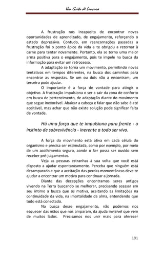 Um Grito de Loucura
191
A frustração nos incapacita de encontrar novas
oportunidades de aprendizado, de engajamento, reforçando o
estado depressivo. Contudo, em reencarnações passadas a
frustração foi o ponto ápice da vida e te obrigou a retornar à
carne para tentar novamente. Portanto, ela se torna uma maior
arma positiva para o engajamento, pois te impele na busca da
informação para evitar um retrocesso.
A adaptação se torna um movimento, permitindo novas
tentativas em tempos diferentes, na busca dos caminhos para
encontrar as respostas. Se um ou dois não a encontram, um
terceiro pode ajudar.
O importante é a força de vontade para atingir o
objetivo. A frustração impulsiona o ser a sair da zona de conforto
em busca de pertencimento, de adaptação diante do movimento
que segue inexorável. Abaixar a cabeça e falar que não sabe é até
aceitável, mas achar que não existe solução pode significar falta
de vontade.
Há uma força que te impulsiona para frente - o
instinto de sobrevivência - inerente a todo ser vivo.
A força do movimento está ativa em cada célula do
organismo e precisa ser estimulada, como por exemplo, por meio
de um acolhimento seguro, aonde o Ser possa ser ouvido sem
receber pré-julgamentos.
Veja as pessoas estranhas à sua volta que você está
disposto a ajudar espontaneamente. Perceba que ninguém está
desamparado e que a aceitação das perdas momentâneas deve te
ajudar a encontrar um motivo para continuar a jornada.
Diante das decepções encontramos seres antigos
vivendo na Terra buscando se melhorar, precisando acessar em
seu íntimo a busca que os motiva, aceitando as limitações na
continuidade da vida, na imortalidade da alma, entendendo que
tudo está conectado.
Na busca desse engajamento, não podemos nos
esquecer das mãos que nos amparam, da ajuda invisível que vem
de muitos lados. Precisamos nos unir mais para oferecer
 