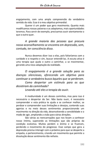 Um Grito de Loucura
192
engajamento, com uma ampla compreensão do verdadeiro
sentido da vida. Esse é o meu objetivo primordial.
Querer é um poder que gera movimento. Quanto mais
modificamos nossas palavras e as adaptamos, mais oportunidades
teremos. Para servir de exemplo, precisamos ouvir atentamente o
que o outro quer.
A grande maioria das pessoas que procura
nosso aconselhamento se encontra em depressão, sem,
contudo, ter consciência disso.
Nunca devemos dizer isso a elas, pois faltaríamos com a
caridade e o respeito e sim, buscar entendê-las. A escuta ativa é
uma terapia que ajuda o outro a caminhar, a se movimentar,
gerando uma nova adaptação da realidade.
O engajamento é a grande solução para as
doenças silenciosas, oferecendo um objetivo para
continuar a verdadeira busca àqueles que se perderam.
Como despertar um estímulo para os que
desistiram da caminhada?
Levando até eles a terapia do ouvir.
A mediunidade é um desses caminhos, mas para isso é
necessário o despertar do Ser. Não basta ouvir, é necessário
compreender e esta prática te ajuda a se conhecer melhor, se
perdoar e compreender suas limitações e desejos, contendo suas
agonias e no meio desses sentimentos proporcionando um
movimento na direção da vida, desenvolvendo a sensibilidade e o
modo de agir, ampliando a visão para várias direções.
São várias as reencarnações que nos levam a conhecer
nosso íntimo, superando as limitações que são próprias da
condição evolutiva. Muitos perdem o ânimo e se frustram,
perdendo o movimento do progresso. Esse campo que gera a
depressão precisa interagir com o próximo para que se desperte a
empatia, o pertencimento, criando um movimento que permite a
dissolução desse sentimento tão nefasto.
 