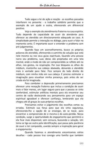 Um Grito de Loucura
193
Tudo segue a lei de ação e reação - as escolhas passadas
interferem no presente - o trabalho solidário permite que o
exemplo de um ajude o outro, oferecendo um diferencial
positivo.
Veja o exemplo do atendimento fraterno na casa espírita.
Tudo depende da capacidade de ouvir do atendente para
oferecer ao atendido um direcionamento adequado ao caso. A
simplicidade permite a interação no diálogo, para ouvir e falar no
momento certo. É importante ouvir e entender o problema sem
pré-julgamentos.
Quando faço um aconselhamento, busco as próprias
palavras do atendido, oferecendo o caminho da solução que está
nele mesmo ou nos seus guias espirituais. Quando uma pessoa
narra seu problema, suas ideias são projetadas em uma tela
mental, onde o medo de não ser compreendido se reflete até no
olhar, nos gestos, na respiração. Por isso bloqueio os olhos do
médium, mantenho sua cabeça abaixada, deixando o atendido
mais à vontade para falar. Fico sempre do lado direito do
médium, com minha mão em sua cabeça. É preciso estimular a
imaginação para visualizar minha presença, pois antes de ser
criada ela foi imaginada.
Para combater a depressão primeiramente precisamos
oferecer uma recepção fraterna que inclua a condição de ouvir
mais e falar menos, um lugar seguro para que a pessoa se sinta
confortável, estimular artifícios mentais para ela encontrar seu
centro de razão deslocando seu pensamento para um espaço
espiritual agradável e oferecer confiança, lembrando que ela
chegou até ali graças às suas próprias escolhas.
Precisamos evitar o julgamento das escolhas certas ou
erradas. Estimule sua força para que ela sinta segurança,
oferecendo-lhe a opção de se enxergar, de se tocar, para
encontrar a compreensão de si mesma e do auto-perdão. Nessa
condição, surge a oportunidade do engajamento que permitirá a
ela ficar mais disponível, sem censura, buscando a solução. Um
tema se liga ao outro pela identificação, que passa pela paciência
de ouvir e ter compaixão, usando sempre a inspiração para gerar
o engajamento.
Quando fazemos o atendimento encontramos vários
desafios - cada pessoa traz consigo uma família que também
 