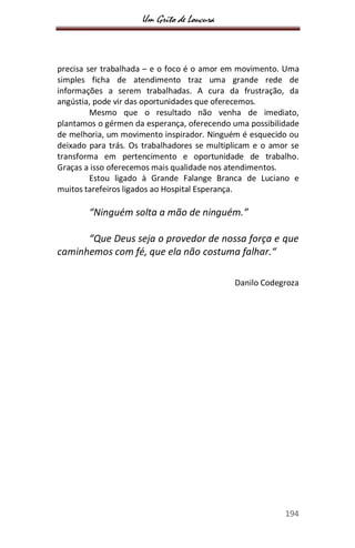 Um Grito de Loucura
194
precisa ser trabalhada – e o foco é o amor em movimento. Uma
simples ficha de atendimento traz uma grande rede de
informações a serem trabalhadas. A cura da frustração, da
angústia, pode vir das oportunidades que oferecemos.
Mesmo que o resultado não venha de imediato,
plantamos o gérmen da esperança, oferecendo uma possibilidade
de melhoria, um movimento inspirador. Ninguém é esquecido ou
deixado para trás. Os trabalhadores se multiplicam e o amor se
transforma em pertencimento e oportunidade de trabalho.
Graças a isso oferecemos mais qualidade nos atendimentos.
Estou ligado à Grande Falange Branca de Luciano e
muitos tarefeiros ligados ao Hospital Esperança.
“Ninguém solta a mão de ninguém.”
“Que Deus seja o provedor de nossa força e que
caminhemos com fé, que ela não costuma falhar.“
Danilo Codegroza
 