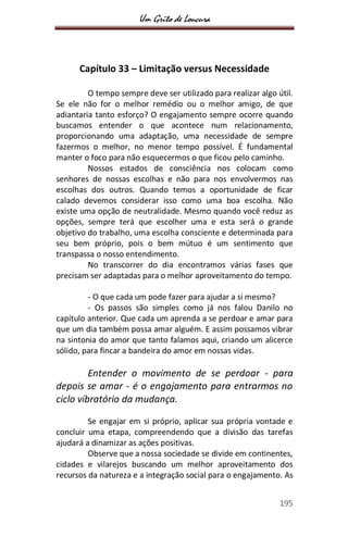 Um Grito de Loucura
195
Capítulo 33 – Limitação versus Necessidade
O tempo sempre deve ser utilizado para realizar algo útil.
Se ele não for o melhor remédio ou o melhor amigo, de que
adiantaria tanto esforço? O engajamento sempre ocorre quando
buscamos entender o que acontece num relacionamento,
proporcionando uma adaptação, uma necessidade de sempre
fazermos o melhor, no menor tempo possível. É fundamental
manter o foco para não esquecermos o que ficou pelo caminho.
Nossos estados de consciência nos colocam como
senhores de nossas escolhas e não para nos envolvermos nas
escolhas dos outros. Quando temos a oportunidade de ficar
calado devemos considerar isso como uma boa escolha. Não
existe uma opção de neutralidade. Mesmo quando você reduz as
opções, sempre terá que escolher uma e esta será o grande
objetivo do trabalho, uma escolha consciente e determinada para
seu bem próprio, pois o bem mútuo é um sentimento que
transpassa o nosso entendimento.
No transcorrer do dia encontramos várias fases que
precisam ser adaptadas para o melhor aproveitamento do tempo.
- O que cada um pode fazer para ajudar a si mesmo?
- Os passos são simples como já nos falou Danilo no
capítulo anterior. Que cada um aprenda a se perdoar e amar para
que um dia também possa amar alguém. E assim possamos vibrar
na sintonia do amor que tanto falamos aqui, criando um alicerce
sólido, para fincar a bandeira do amor em nossas vidas.
Entender o movimento de se perdoar - para
depois se amar - é o engajamento para entrarmos no
ciclo vibratório da mudança.
Se engajar em si próprio, aplicar sua própria vontade e
concluir uma etapa, compreendendo que a divisão das tarefas
ajudará a dinamizar as ações positivas.
Observe que a nossa sociedade se divide em continentes,
cidades e vilarejos buscando um melhor aproveitamento dos
recursos da natureza e a integração social para o engajamento. As
 
