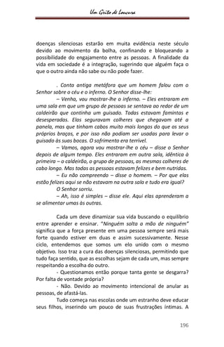Um Grito de Loucura
196
doenças silenciosas estarão em muita evidência neste século
devido ao movimento da bolha, confinando e bloqueando a
possibilidade do engajamento entre as pessoas. A finalidade da
vida em sociedade é a integração, sugerindo que alguém faça o
que o outro ainda não sabe ou não pode fazer.
. Conta antiga metáfora que um homem falou com o
Senhor sobre o céu e o inferno. O Senhor disse-lhe:
– Venha, vou mostrar-lhe o inferno. – Eles entraram em
uma sala em que um grupo de pessoas se sentava ao redor de um
caldeirão que continha um guisado. Todas estavam famintas e
desesperadas. Elas seguravam colheres que chegavam até a
panela, mas que tinham cabos muito mais longos do que os seus
próprios braços, e por isso não podiam ser usadas para levar o
guisado às suas bocas. O sofrimento era terrível.
– Vamos, agora vou mostrar-lhe o céu – disse o Senhor
depois de algum tempo. Eles entraram em outra sala, idêntica à
primeira – o caldeirão, o grupo de pessoas, as mesmas colheres de
cabo longo. Mas todas as pessoas estavam felizes e bem nutridas.
– Eu não compreendo – disse o homem. – Por que elas
estão felizes aqui se não estavam na outra sala e tudo era igual?
O Senhor sorriu.
– Ah, isso é simples – disse ele. Aqui elas aprenderam a
se alimentar umas às outras.
Cada um deve dinamizar sua vida buscando o equilíbrio
entre aprender e ensinar. “Ninguém solta a mão de ninguém”
significa que a força presente em uma pessoa sempre será mais
forte quando estiver em duas e assim sucessivamente. Nesse
ciclo, entendemos que somos um elo unido com o mesmo
objetivo. Isso traz a cura das doenças silenciosas, permitindo que
tudo faça sentido, que as escolhas sejam de cada um, mas sempre
respeitando a escolha do outro.
- Questionamos então porque tanta gente se desgarra?
Por falta de vontade própria?
- Não. Devido ao movimento intencional de anular as
pessoas, de afastá-las.
Tudo começa nas escolas onde um estranho deve educar
seus filhos, inserindo um pouco de suas frustrações íntimas. A
 