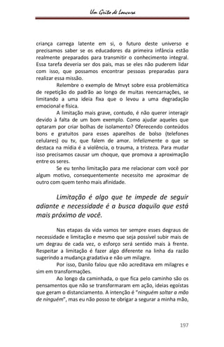 Um Grito de Loucura
197
criança carrega latente em si, o futuro deste universo e
precisamos saber se os educadores da primeira infância estão
realmente preparados para transmitir o conhecimento integral.
Essa tarefa deveria ser dos pais, mas se eles não puderem lidar
com isso, que possamos encontrar pessoas preparadas para
realizar essa missão.
Relembre o exemplo de Mnvyt sobre essa problemática
de repetição do padrão ao longo de muitas reencarnações, se
limitando a uma ideia fixa que o levou a uma degradação
emocional e física.
A limitação mais grave, contudo, é não querer interagir
devido à falta de um bom exemplo. Como ajudar aqueles que
optaram por criar bolhas de isolamento? Oferecendo conteúdos
bons e gratuitos para esses aparelhos de bolso (telefones
celulares) ou tv, que falem de amor. Infelizmente o que se
destaca na mídia é a violência, o trauma, a tristeza. Para mudar
isso precisamos causar um choque, que promova a aproximação
entre os seres.
Se eu tenho limitação para me relacionar com você por
algum motivo, consequentemente necessito me aproximar de
outro com quem tenho mais afinidade.
Limitação é algo que te impede de seguir
adiante e necessidade é a busca daquilo que está
mais próximo de você.
Nas etapas da vida vamos ter sempre esses degraus de
necessidade e limitação e mesmo que seja possível subir mais de
um degrau de cada vez, o esforço será sentido mais à frente.
Respeitar a limitação é fazer algo diferente na linha da razão
sugerindo a mudança gradativa e não um milagre.
Por isso, Danilo falou que não acreditava em milagres e
sim em transformações.
Ao longo da caminhada, o que fica pelo caminho são os
pensamentos que não se transformaram em ação, ideias egoístas
que geram o distanciamento. A intenção é “ninguém soltar a mão
de ninguém”, mas eu não posso te obrigar a segurar a minha mão,
 