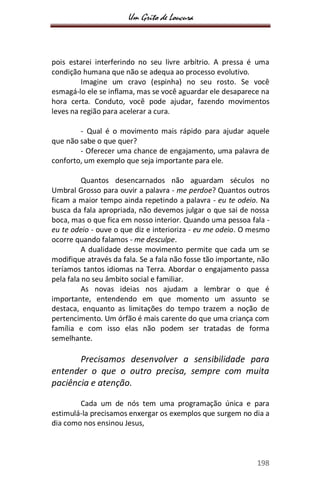 Um Grito de Loucura
198
pois estarei interferindo no seu livre arbítrio. A pressa é uma
condição humana que não se adequa ao processo evolutivo.
Imagine um cravo (espinha) no seu rosto. Se você
esmagá-lo ele se inflama, mas se você aguardar ele desaparece na
hora certa. Conduto, você pode ajudar, fazendo movimentos
leves na região para acelerar a cura.
- Qual é o movimento mais rápido para ajudar aquele
que não sabe o que quer?
- Oferecer uma chance de engajamento, uma palavra de
conforto, um exemplo que seja importante para ele.
Quantos desencarnados não aguardam séculos no
Umbral Grosso para ouvir a palavra - me perdoe? Quantos outros
ficam a maior tempo ainda repetindo a palavra - eu te odeio. Na
busca da fala apropriada, não devemos julgar o que sai de nossa
boca, mas o que fica em nosso interior. Quando uma pessoa fala -
eu te odeio - ouve o que diz e interioriza - eu me odeio. O mesmo
ocorre quando falamos - me desculpe.
A dualidade desse movimento permite que cada um se
modifique através da fala. Se a fala não fosse tão importante, não
teríamos tantos idiomas na Terra. Abordar o engajamento passa
pela fala no seu âmbito social e familiar.
As novas ideias nos ajudam a lembrar o que é
importante, entendendo em que momento um assunto se
destaca, enquanto as limitações do tempo trazem a noção de
pertencimento. Um órfão é mais carente do que uma criança com
família e com isso elas não podem ser tratadas de forma
semelhante.
Precisamos desenvolver a sensibilidade para
entender o que o outro precisa, sempre com muita
paciência e atenção.
Cada um de nós tem uma programação única e para
estimulá-la precisamos enxergar os exemplos que surgem no dia a
dia como nos ensinou Jesus,
 