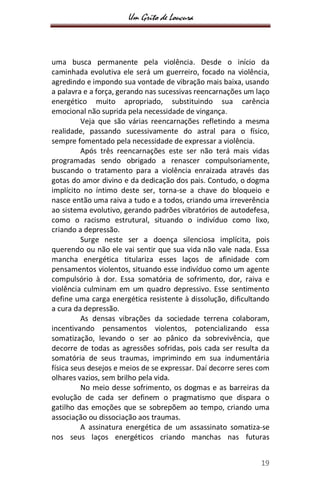 Um Grito de Loucura
19
uma busca permanente pela violência. Desde o início da
caminhada evolutiva ele será um guerreiro, focado na violência,
agredindo e impondo sua vontade de vibração mais baixa, usando
a palavra e a força, gerando nas sucessivas reencarnações um laço
energético muito apropriado, substituindo sua carência
emocional não suprida pela necessidade de vingança.
Veja que são várias reencarnações refletindo a mesma
realidade, passando sucessivamente do astral para o físico,
sempre fomentado pela necessidade de expressar a violência.
Após três reencarnações este ser não terá mais vidas
programadas sendo obrigado a renascer compulsoriamente,
buscando o tratamento para a violência enraizada através das
gotas do amor divino e da dedicação dos pais. Contudo, o dogma
implícito no íntimo deste ser, torna-se a chave do bloqueio e
nasce então uma raiva a tudo e a todos, criando uma irreverência
ao sistema evolutivo, gerando padrões vibratórios de autodefesa,
como o racismo estrutural, situando o indivíduo como lixo,
criando a depressão.
Surge neste ser a doença silenciosa implícita, pois
querendo ou não ele vai sentir que sua vida não vale nada. Essa
mancha energética titulariza esses laços de afinidade com
pensamentos violentos, situando esse indivíduo como um agente
compulsório à dor. Essa somatória de sofrimento, dor, raiva e
violência culminam em um quadro depressivo. Esse sentimento
define uma carga energética resistente à dissolução, dificultando
a cura da depressão.
As densas vibrações da sociedade terrena colaboram,
incentivando pensamentos violentos, potencializando essa
somatização, levando o ser ao pânico da sobrevivência, que
decorre de todas as agressões sofridas, pois cada ser resulta da
somatória de seus traumas, imprimindo em sua indumentária
física seus desejos e meios de se expressar. Daí decorre seres com
olhares vazios, sem brilho pela vida.
No meio desse sofrimento, os dogmas e as barreiras da
evolução de cada ser definem o pragmatismo que dispara o
gatilho das emoções que se sobrepõem ao tempo, criando uma
associação ou dissociação aos traumas.
A assinatura energética de um assassinato somatiza-se
nos seus laços energéticos criando manchas nas futuras
 