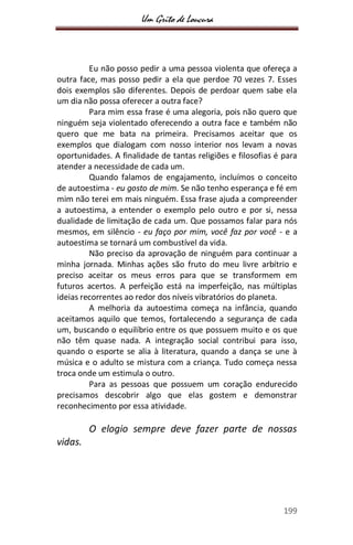 Um Grito de Loucura
199
Eu não posso pedir a uma pessoa violenta que ofereça a
outra face, mas posso pedir a ela que perdoe 70 vezes 7. Esses
dois exemplos são diferentes. Depois de perdoar quem sabe ela
um dia não possa oferecer a outra face?
Para mim essa frase é uma alegoria, pois não quero que
ninguém seja violentado oferecendo a outra face e também não
quero que me bata na primeira. Precisamos aceitar que os
exemplos que dialogam com nosso interior nos levam a novas
oportunidades. A finalidade de tantas religiões e filosofias é para
atender a necessidade de cada um.
Quando falamos de engajamento, incluímos o conceito
de autoestima - eu gosto de mim. Se não tenho esperança e fé em
mim não terei em mais ninguém. Essa frase ajuda a compreender
a autoestima, a entender o exemplo pelo outro e por si, nessa
dualidade de limitação de cada um. Que possamos falar para nós
mesmos, em silêncio - eu faço por mim, você faz por você - e a
autoestima se tornará um combustível da vida.
Não preciso da aprovação de ninguém para continuar a
minha jornada. Minhas ações são fruto do meu livre arbítrio e
preciso aceitar os meus erros para que se transformem em
futuros acertos. A perfeição está na imperfeição, nas múltiplas
ideias recorrentes ao redor dos níveis vibratórios do planeta.
A melhoria da autoestima começa na infância, quando
aceitamos aquilo que temos, fortalecendo a segurança de cada
um, buscando o equilíbrio entre os que possuem muito e os que
não têm quase nada. A integração social contribui para isso,
quando o esporte se alia à literatura, quando a dança se une à
música e o adulto se mistura com a criança. Tudo começa nessa
troca onde um estimula o outro.
Para as pessoas que possuem um coração endurecido
precisamos descobrir algo que elas gostem e demonstrar
reconhecimento por essa atividade.
O elogio sempre deve fazer parte de nossas
vidas.
 