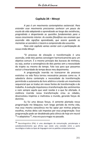 Um Grito de Loucura
201
Capítulo 34 – Mnvyt
A paz é um movimento contemplativo existencial. Para
entender esse movimento precisamos conhecer um pouco da
escola da vida adaptando o aprendizado ao longo das existências,
progredindo e despertando as questões fundamentais para o
nosso crescimento interior. As escolas filosóficas nos ensinam que
ascensão não significa aprendizado, que ocorre quando as
memórias se acendem e trazem a compreensão dos assuntos.
Para este capítulo vamos contar com a participação do
nosso irmão Mnvyt:
“O processo de elevação e transformação é uma
ascensão, onde dois pontos convergem harmonicamente para um
objetivo comum. É o mesmo princípio dos buracos de minhoca,
ou seja, aceitar a convergência de dois pontos sem a necessidade
do trajeto ou mesmo do tempo. Falo isso para que possamos
excluir a linearidade do tempo desse meu depoimento.
A programação inserida no transcorrer do processo
evolutivo na vida física tornou necessárias pessoas como eu. A
sabedoria divina contempla a necessidade da transformação
permitindo a autonomia do livre arbítrio e criando um movimento
sequencial que se traduz em novas fontes de transformação e de
trabalho. A evolução impulsiona a transformação dos sentimentos
e nem sempre aquilo que você recebe é o que foi ofertado. A
violência inserida nessa transformação criou as cidades,
desenvolveu impérios e maltratou o mundo, gerando forças de
domínio.
Eu fui uma dessas forças. A semente plantada nessa
programação me bloqueou num longo período da minha vida,
mas essa mesma consciência me fez optar por minhas próprias
escolhas, muitas delas sub impostas por essa programação. Essa
programação pode ser desdobrada pela ciência de hoje em neural
58
e adaptativa 59
, mas era pura magia no passado.
58
Neurolinguística (PNL) é uma abordagem de comunicação, psicoterapia e
autodesenvolvimento que afirma que existe uma conexão entre a parte
neurológica e todos os tipos de linguagem com os padrões comportamentais.
 