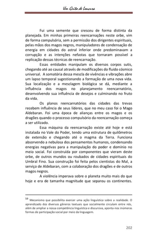 Um Grito de Loucura
202
Fui uma semente que cresceu de forma distinta da
planejada. Em minhas primeiras reencarnações neste orbe, vim
de forma compulsória, sem a permissão dos dirigentes espirituais,
pelas mãos dos magos negros, manipuladores de condensação de
energia em cidades do astral inferior onde predominavam a
corrupção e as intenções nefastas que tornaram possível a
replicação dessas técnicas de reencarnação.
Essas entidades manipulam os diversos corpos sutis,
chegando até ao causal através de modificações do fluido cósmico
universal. A somatória dessa mescla de vivências e vibrações abre
um lapso temporal sugestionando a formação de uma nova vida.
Sua localização e a mesclagem biológica se dá, mediante a
influência dos magos no planejamento reencarnatório,
desenvolvendo sua influência de desejos e culminando no fruto
da vida.
Os planos reencarnatórios das cidades das trevas
recebem influência de seus líderes, que no meu caso foi o Mago
Aldebaran. Foi uma época de alianças entre os magos e os
dragões quando o processo compulsório da reencarnação começa
a ser utilizado.
Essa máquina da reencarnação existe até hoje e está
instalada no Vale do Poder, tendo uma estrutura de quilômetros
de extensão e chegando até o magma da Terra. Funciona
absorvendo a nebulosa dos pensamentos humanos, condensando
energias negativas para a manipulação do poder e domínio no
meio social. Foi construída por componentes que vieram deste
orbe, de outros mundos ou roubados de cidades espirituais do
Umbral Fino. Sua construção foi feita pelos cientistas do Mal, a
serviço de Aldebaran, com a colaboração dos dragões e de outros
magos negros.
A violência imperava sobre o planeta muito mais do que
hoje e era de tamanha magnitude que separou os continentes.
59
Mecanismo que possibilita exercer uma ação linguística sobre a realidade. O
aprendizado dos diversos gêneros textuais que socialmente circulam entre nós,
além de ampliar a nossa competência linguística e discursiva, aponta-nos inúmeras
formas de participação social por meio da linguagem.
 