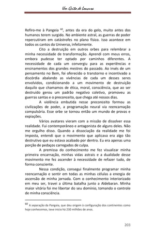 Um Grito de Loucura
203
Refiro-me à Pangeia 60
, antes da era do gelo, muito antes dos
humanos terem surgido. No ambiente astral, as guerras de poder
repercutiram em catástrofes no plano físico. Isso acontece em
todos os cantos do Universo, infelizmente.
Cito a destruição em outros orbes para relembrar a
minha necessidade de transformação. Aprendi com meus erros,
embora pudesse ter optado por caminhos diferentes. A
necessidade de cada um convergiu para as experiências e
ensinamentos dos grandes mestres do passado. Ao invés de um
pensamento no Bem, foi oferecido o transtorno e incentivado a
discórdia abalando as vivências de cada um desses seres
envolvidos, condicionando a um movimento de destruição
daquilo que chamamos de ética, moral, consciência, que ao ser
destruído gerou um padrão negativo coletivo, promoveu as
guerras santas e o preconceito, que chega até nossos dias.
A violência embutida nesse preconceito formou as
civilizações de poder, a programação neural via reencarnação
compulsória. Esse orbe se tornou então um mundo de provas e
expiações.
Vários avatares vieram com a missão de dissolver essa
realidade. Fui contemporâneo e antagonista de alguns deles. Não
me orgulho disso. Quando a dissociação da realidade me foi
imposta, entendi que o movimento que aplicava era algo tão
destrutivo que eu estava acabado por dentro. Eu era apenas uma
porção de pedaços carregados de culpa.
A premissa do conhecimento me fez visualizar minha
primeira encarnação, minhas vidas astrais e a dualidade desse
movimento me fez ascender à necessidade de refazer tudo, de
forma consciente.
Nessa condição, consegui finalmente programar minha
reencarnação e sentir em todas as minhas células a energia de
ascensão de minha jornada. Com o conhecimento interiorizado
em meu ser, travei a última batalha junto a Aldebaran. Minha
maior vitória foi me libertar do seu domínio, tomando o controle
de minha consciência.
60
A separação da Pangeia, que deu origem à configuração dos continentes como
hoje conhecemos, teve início há 230 milhões de anos.
 