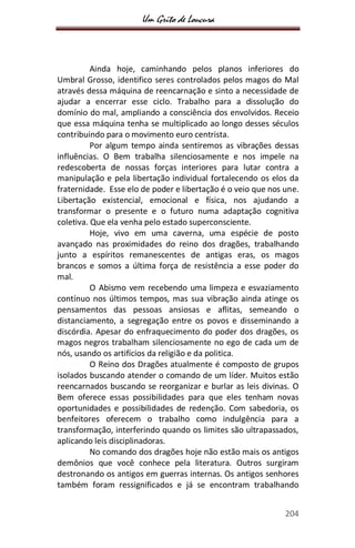 Um Grito de Loucura
204
Ainda hoje, caminhando pelos planos inferiores do
Umbral Grosso, identifico seres controlados pelos magos do Mal
através dessa máquina de reencarnação e sinto a necessidade de
ajudar a encerrar esse ciclo. Trabalho para a dissolução do
domínio do mal, ampliando a consciência dos envolvidos. Receio
que essa máquina tenha se multiplicado ao longo desses séculos
contribuindo para o movimento euro centrista.
Por algum tempo ainda sentiremos as vibrações dessas
influências. O Bem trabalha silenciosamente e nos impele na
redescoberta de nossas forças interiores para lutar contra a
manipulação e pela libertação individual fortalecendo os elos da
fraternidade. Esse elo de poder e libertação é o veio que nos une.
Libertação existencial, emocional e física, nos ajudando a
transformar o presente e o futuro numa adaptação cognitiva
coletiva. Que ela venha pelo estado superconsciente.
Hoje, vivo em uma caverna, uma espécie de posto
avançado nas proximidades do reino dos dragões, trabalhando
junto a espíritos remanescentes de antigas eras, os magos
brancos e somos a última força de resistência a esse poder do
mal.
O Abismo vem recebendo uma limpeza e esvaziamento
contínuo nos últimos tempos, mas sua vibração ainda atinge os
pensamentos das pessoas ansiosas e aflitas, semeando o
distanciamento, a segregação entre os povos e disseminando a
discórdia. Apesar do enfraquecimento do poder dos dragões, os
magos negros trabalham silenciosamente no ego de cada um de
nós, usando os artifícios da religião e da politica.
O Reino dos Dragões atualmente é composto de grupos
isolados buscando atender o comando de um líder. Muitos estão
reencarnados buscando se reorganizar e burlar as leis divinas. O
Bem oferece essas possibilidades para que eles tenham novas
oportunidades e possibilidades de redenção. Com sabedoria, os
benfeitores oferecem o trabalho como indulgência para a
transformação, interferindo quando os limites são ultrapassados,
aplicando leis disciplinadoras.
No comando dos dragões hoje não estão mais os antigos
demônios que você conhece pela literatura. Outros surgiram
destronando os antigos em guerras internas. Os antigos senhores
também foram ressignificados e já se encontram trabalhando
 