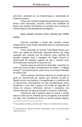 Um Grito de Loucura
205
pelo Bem, aceitando em sua transformação a necessidade de
melhoria contínua,
Fomos uma vontade imposta pela ganância do ego e que
deixou muita destruição. Contudo, temos uma dualidade de
forças, pois também contribuímos no passado com o avanço da
ciência material e das descobertas tecnológicas.
Deus sempre escreve certo, mesmo por linhas
tortas.
Sinto-me atarefado e ficarei feliz quando cumprir
integralmente minha missão, libertando cada ser envolvido nessa
energia deletéria.
Temos permissão da Grande Fraternidade Branca para
influir nas regiões do submundo, aplicando técnicas de magia
avançada sem, contudo usar de violência. Esses senhores do
passado carregam hoje a roupagem de magos brancos se
distanciando da nebulosa negativa do ego e acessam essas
permissões para neutralizar as forças do mal.
Fazemos parte do exército da libertação, resistindo em
nome das forças do Bem, principalmente de Atafon 61
e Miguel
Arcanjo 62
, que presenciaram nossos erros e nos deram liberdade
de refazer tudo.
Nesse contexto, apresento a ideia de um mundo que só
pode ser transformado por aqueles que sofreram na pele os
flagelos da dor e da violência. A ressignificação e a resiliência são
os movimentos contemplativos da vida, transformando nossas
existências e uma vida é apenas uma fração de segundos no
tempo do universo. Sofrimento nenhum é necessário, mas
somente pela dor fui capaz de ascender e encontrar a libertação.
Infelizmente não é possível voltar no tempo e corrigir
todos os males que fiz. Entendo que fui um joguete, mas também
um algoz. Essa realidade de sermos os nossos próprios algozes,
61
Anjo protetor do Abismo, citado na obra “O Abismo” de Rafael Américo Ranieri.
62
Considerado por algumas correntes espiritualistas como o atual governador
espiritual da Terra.
 